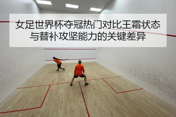 女足世界杯夺冠热门对比王霜状态与替补攻坚能力的关键差异