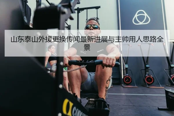 山东泰山外援更换传闻最新进展与主帅用人思路全景